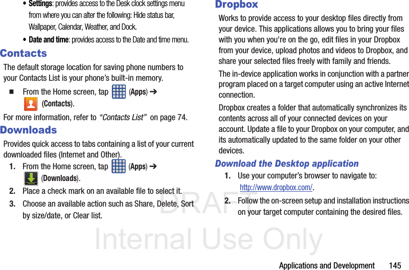 DRAFT Internal Use OnlyApplications and Development       145•Settings: provides access to the Desk clock settings menu from where you can alter the following: Hide status bar, Wallpaper, Calendar, Weather, and Dock.• Date and time: provides access to the Date and time menu.ContactsThe default storage location for saving phone numbers to your Contacts List is your phone’s built-in memory.  From the Home screen, tap   (Apps) ➔  (Contacts).For more information, refer to “Contacts List”  on page 74.DownloadsProvides quick access to tabs containing a list of your current downloaded files (Internet and Other).1. From the Home screen, tap   (Apps) ➔  (Downloads).2. Place a check mark on an available file to select it.3. Choose an available action such as Share, Delete, Sort by size/date, or Clear list. DropboxWorks to provide access to your desktop files directly from your device. This applications allows you to bring your files with you when you&apos;re on the go, edit files in your Dropbox from your device, upload photos and videos to Dropbox, and share your selected files freely with family and friends.The in-device application works in conjunction with a partner program placed on a target computer using an active Internet connection.Dropbox creates a folder that automatically synchronizes its contents across all of your connected devices on your account. Update a file to your Dropbox on your computer, and its automatically updated to the same folder on your other devices.Download the Desktop application1. Use your computer’s browser to navigate to:  http://www.dropbox.com/.2. Follow the on-screen setup and installation instructions on your target computer containing the desired files.