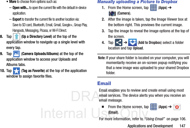 DRAFT Internal Use OnlyApplications and Development       147•More to choose from options such as:–Open with... to open the current file with the default in-device application.–Export to transfer the current file to another location via: Save to SD card, Bluetooth, Email, Gmail, Google+, Group Play, Hangouts, Messaging, Picasa, or Wi-Fi Direct.8. Tap   (Up a Directory Level) at the top of the application window to navigate up a single level with every tap.9. Tap   (Camera Uploads/Albums) at the top of the application window to access your Uploads and Albums tabs.10. Tap   (Tag as Favorite) at the top of the application window to assign favorite files.Manually uploading a Picture to Dropbox1. From the Home screen, tap   (Apps) ➔  (Camera).2. After the image is taken, tap the Image Viewer box at the bottom right. This previews the current image.3. Tap the image to reveal the image options at the top of the screen.4. Tap   ➔  (Add to Dropbox) select a folder location and tap Upload. Note: If your share folder is located on your computer, you will momentarily receive an on-screen popup notifying you that a new image was uploaded to your shared Dropbox folder.EmailEmail enables you to review and create email using most email services. The device alerts you when you receive an email message.   From the Home screen, tap   (Apps) ➔  (Email).For more information, refer to “Using Email”  on page 106.