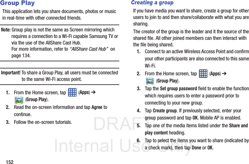 DRAFT Internal Use Only152Group PlayThis application lets you share documents, photos or music in real-time with other connected friends.Note: Group play is not the same as Screen mirroring which requires a connection to a Wi-Fi capable Samsung TV or via the use of the AllShare Cast Hub.For more information, refer to “AllShare Cast Hub”  on page 134.Important! To share a Group Play, all users must be connected to the same Wi-Fi access point.1. From the Home screen, tap   (Apps) ➔  (Group Play).2. Read the on-screen information and tap Agree to continue.3. Follow the on-screen tutorials.Creating a groupIf you have media you want to share, create a group for other users to join to and then share/collaborate with what you are sharing.The creator of the group is the leader and it the source of the shared file. All other joined members can then interact with the file being shared.1. Connect to an active Wireless Access Point and confirm your other participants are also connected to this same Wi-Fi.2. From the Home screen, tap   (Apps) ➔  (Group Play).3. Tap the Set group password field to enable the function which requires users to enter a password prior to connecting to your new group.4. Tap Create group. If previously selected, enter your group password and tap OK. Mobile AP is enabled.5. Tap one of the media items listed under the Share and play content heading.6. Tap to select the items you want to share (indicated by a check mark), then tap Done or OK.