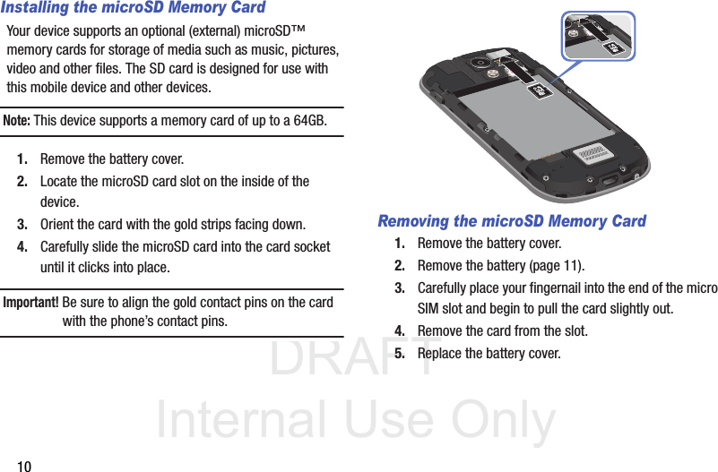 DRAFT Internal Use Only10Installing the microSD Memory CardYour device supports an optional (external) microSD™ memory cards for storage of media such as music, pictures, video and other files. The SD card is designed for use with this mobile device and other devices.Note: This device supports a memory card of up to a 64GB.1. Remove the battery cover.2. Locate the microSD card slot on the inside of the device.3. Orient the card with the gold strips facing down.4. Carefully slide the microSD card into the card socket until it clicks into place. Important! Be sure to align the gold contact pins on the card with the phone’s contact pins.Removing the microSD Memory Card1. Remove the battery cover.2. Remove the battery (page 11).3. Carefully place your fingernail into the end of the micro SIM slot and begin to pull the card slightly out.4. Remove the card from the slot.5. Replace the battery cover.