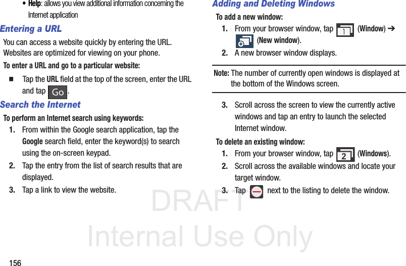 DRAFT Internal Use Only156•Help: allows you view additional information concerning the Internet applicationEntering a URLYou can access a website quickly by entering the URL. Websites are optimized for viewing on your phone.To enter a URL and go to a particular website:  Tap the URL field at the top of the screen, enter the URL and tap  .Search the InternetTo perform an Internet search using keywords:1. From within the Google search application, tap the Google search field, enter the keyword(s) to search using the on-screen keypad.2. Tap the entry from the list of search results that are displayed.3. Tap a link to view the website.Adding and Deleting WindowsTo add a new window:1. From your browser window, tap   (Window) ➔  (New window).2. A new browser window displays. Note: The number of currently open windows is displayed at the bottom of the Windows screen.3. Scroll across the screen to view the currently active windows and tap an entry to launch the selected Internet window.To delete an existing window:1. From your browser window, tap   (Windows).2. Scroll across the available windows and locate your target window.3. Tap   next to the listing to delete the window.