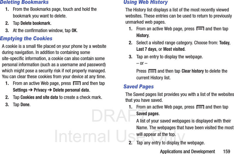 DRAFT Internal Use OnlyApplications and Development       159Deleting Bookmarks1. From the Bookmarks page, touch and hold the bookmark you want to delete.2. Tap Delete bookmark.3. At the confirmation window, tap OK.Emptying the CookiesA cookie is a small file placed on your phone by a website during navigation. In addition to containing some site-specific information, a cookie can also contain some personal information (such as a username and password) which might pose a security risk if not properly managed. You can clear these cookies from your device at any time.1. From an active Web page, press   and then tap Settings ➔ Privacy ➔ Delete personal data.2. Tap Cookies and site data to create a check mark.3. Tap Done.Using Web HistoryThe History list displays a list of the most recently viewed websites. These entries can be used to return to previously unmarked web pages.1. From an active Web page, press   and then tap History.2. Select a visited range category. Choose from: Today, Last 7 days, or Most visited.3. Tap an entry to display the webpage.– or –Press   and then tap Clear history to delete the current History list.Saved Pages The Saved pages list provides you with a list of the websites that you have saved.1. From an active Web page, press   and then tap Saved pages.A list of your saved webpages is displayed with their Name. The webpages that have been visited the most will appear at the top.2. Tap any entry to display the webpage.
