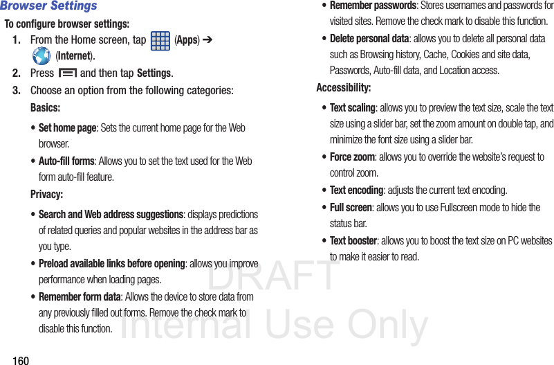 DRAFT Internal Use Only160Browser SettingsTo configure browser settings:1. From the Home screen, tap   (Apps) ➔  (Internet).2. Press   and then tap Settings.3. Choose an option from the following categories:Basics:• Set home page: Sets the current home page for the Web browser.• Auto-fill forms: Allows you to set the text used for the Web form auto-fill feature.Privacy:• Search and Web address suggestions: displays predictions of related queries and popular websites in the address bar as you type.• Preload available links before opening: allows you improve performance when loading pages.• Remember form data: Allows the device to store data from any previously filled out forms. Remove the check mark to disable this function.• Remember passwords: Stores usernames and passwords for visited sites. Remove the check mark to disable this function.• Delete personal data: allows you to delete all personal data such as Browsing history, Cache, Cookies and site data, Passwords, Auto-fill data, and Location access.Accessibility:•Text scaling: allows you to preview the text size, scale the text size using a slider bar, set the zoom amount on double tap, and minimize the font size using a slider bar.• Force zoom: allows you to override the website’s request to control zoom.• Text encoding: adjusts the current text encoding.• Full screen: allows you to use Fullscreen mode to hide the status bar.• Text booster: allows you to boost the text size on PC websites to make it easier to read.