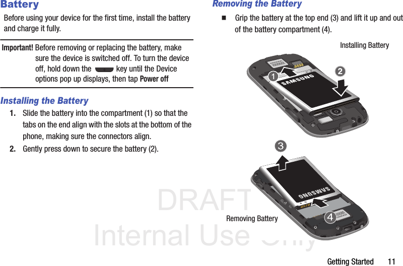 DRAFT Internal Use OnlyGetting Started       11BatteryBefore using your device for the first time, install the battery and charge it fully.Important! Before removing or replacing the battery, make sure the device is switched off. To turn the device off, hold down the   key until the Device options pop up displays, then tap Power offInstalling the Battery1. Slide the battery into the compartment (1) so that the tabs on the end align with the slots at the bottom of the phone, making sure the connectors align. 2. Gently press down to secure the battery (2).Removing the Battery  Grip the battery at the top end (3) and lift it up and out of the battery compartment (4). Installing BatteryRemoving Battery