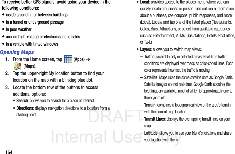 DRAFT Internal Use Only164To receive better GPS signals, avoid using your device in the following conditions:• inside a building or between buildings• in a tunnel or underground passage• in poor weather• around high-voltage or electromagnetic fields• in a vehicle with tinted windowsOpening Maps1. From the Home screen, tap   (Apps) ➔  (Maps).2. Tap the upper-right My location button to find your location on the map with a blinking blue dot.3. Locate the bottom row of the buttons to access additional options:•Search: allows you to search for a place of interest.•Directions: displays navigation directions to a location from a starting point.•Local: provides access to the places menu where you can quickly locate a business or person, find out more information about a business, see coupons, public responses, and more (Local). Locate and tap one of the listed places (Restaurants, Cafes, Bars, Attractions, or select from available categories such as Entertainment, ATMs, Gas stations, Hotels, Post office, or Taxi.) •Layers: allows you to switch map views:–Traffic: (available only in selected areas) Real-time traffic conditions are displayed over roads as color-coded lines. Each color represents how fast the traffic is moving.–Satellite: Maps uses the same satellite data as Google Earth. Satellite images are not real-time. Google Earth acquires the best imagery available, most of which is approximately one to three years old.–Terrain: combines a topographical view of the area’s terrain with the current map location.–Transit Lines: displays the overlapping transit lines on your map.–Latitude: allows you to see your friend&apos;s locations and share your location with them.