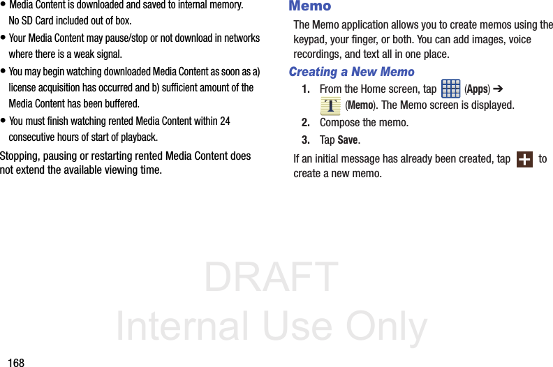 DRAFT Internal Use Only168• Media Content is downloaded and saved to internal memory.  No SD Card included out of box.• Your Media Content may pause/stop or not download in networks where there is a weak signal. • You may begin watching downloaded Media Content as soon as a) license acquisition has occurred and b) sufficient amount of the Media Content has been buffered.• You must finish watching rented Media Content within 24 consecutive hours of start of playback.Stopping, pausing or restarting rented Media Content does not extend the available viewing time. MemoThe Memo application allows you to create memos using the keypad, your finger, or both. You can add images, voice recordings, and text all in one place.Creating a New Memo1. From the Home screen, tap   (Apps) ➔  (Memo). The Memo screen is displayed.2. Compose the memo.3. Tap Save.If an initial message has already been created, tap   to create a new memo.