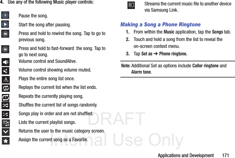 DRAFT Internal Use OnlyApplications and Development       1714. Use any of the following Music player controls:  Making a Song a Phone Ringtone1. From within the Music application, tap the Songs tab.2. Touch and hold a song from the list to reveal the on-screen context menu.3. Tap Set as ➔ Phone ringtone.Note: Additional Set as options include Caller ringtone and Alarm tone.Pause the song.Start the song after pausing.Press and hold to rewind the song. Tap to go to previous song.Press and hold to fast-forward  the song. Tap to go to next song.Volume control and SoundAlive.Volume control showing volume muted.Plays the entire song list once.Replays the current list when the list ends.Repeats the currently playing song.Shuffles the current list of songs randomly.Songs play in order and are not shuffled.Lists the current playlist songs.Returns the user to the music category screen.Assign the current song as a Favorite.Streams the current music file to another device via Samsung Link.
