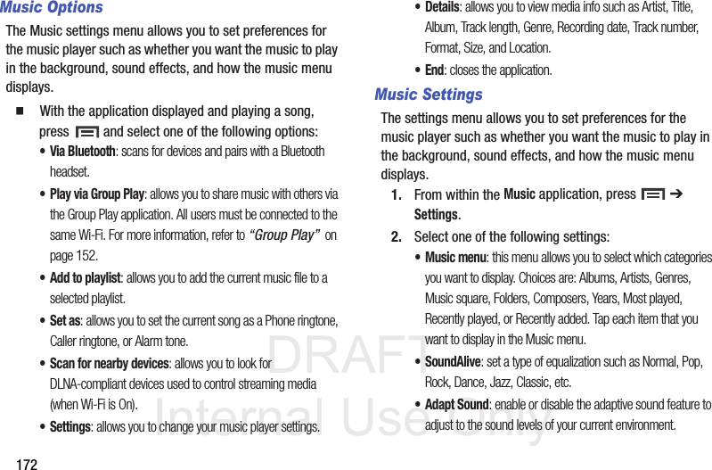 DRAFT Internal Use Only172Music OptionsThe Music settings menu allows you to set preferences for the music player such as whether you want the music to play in the background, sound effects, and how the music menu displays.  With the application displayed and playing a song, press   and select one of the following options:• Via Bluetooth: scans for devices and pairs with a Bluetooth headset.• Play via Group Play: allows you to share music with others via the Group Play application. All users must be connected to the same Wi-Fi. For more information, refer to “Group Play”  on page 152.• Add to playlist: allows you to add the current music file to a selected playlist.•Set as: allows you to set the current song as a Phone ringtone, Caller ringtone, or Alarm tone. • Scan for nearby devices: allows you to look for DLNA-compliant devices used to control streaming media (when Wi-Fi is On). • Settings: allows you to change your music player settings. •Details: allows you to view media info such as Artist, Title, Album, Track length, Genre, Recording date, Track number, Format, Size, and Location.•End: closes the application.Music SettingsThe settings menu allows you to set preferences for the music player such as whether you want the music to play in the background, sound effects, and how the music menu displays.1. From within the Music application, press   ➔ Settings.2. Select one of the following settings:• Music menu: this menu allows you to select which categories you want to display. Choices are: Albums, Artists, Genres, Music square, Folders, Composers, Years, Most played, Recently played, or Recently added. Tap each item that you want to display in the Music menu.•SoundAlive: set a type of equalization such as Normal, Pop, Rock, Dance, Jazz, Classic, etc.• Adapt Sound: enable or disable the adaptive sound feature to adjust to the sound levels of your current environment.