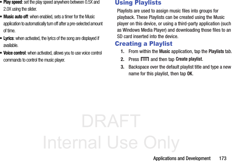 DRAFT Internal Use OnlyApplications and Development       173• Play speed: set the play speed anywhere between 0.5X and 2.0X using the slider.• Music auto off: when enabled, sets a timer for the Music application to automatically turn off after a pre-selected amount of time.•Lyrics: when activated, the lyrics of the song are displayed if available.• Voice control: when activated, allows you to use voice control commands to control the music player.Using PlaylistsPlaylists are used to assign music files into groups for playback. These Playlists can be created using the Music player on this device, or using a third-party application (such as Windows Media Player) and downloading those files to an SD card inserted into the device.Creating a Playlist1. From within the Music application, tap the Playlists tab.2. Press   and then tap Create playlist.3. Backspace over the default playlist title and type a new name for this playlist, then tap OK.