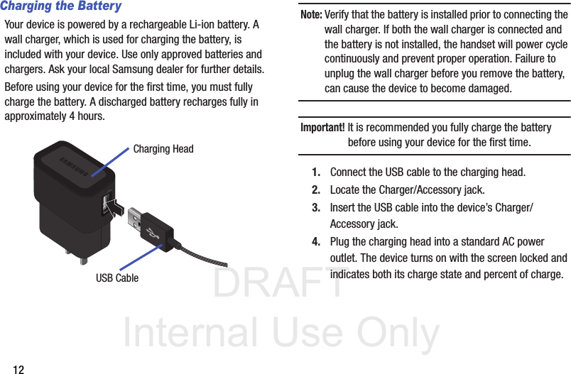 DRAFT Internal Use Only12Charging the BatteryYour device is powered by a rechargeable Li-ion battery. A wall charger, which is used for charging the battery, is included with your device. Use only approved batteries and chargers. Ask your local Samsung dealer for further details.Before using your device for the first time, you must fully charge the battery. A discharged battery recharges fully in approximately 4 hours.Note: Verify that the battery is installed prior to connecting the wall charger. If both the wall charger is connected and the battery is not installed, the handset will power cycle continuously and prevent proper operation. Failure to unplug the wall charger before you remove the battery, can cause the device to become damaged.Important! It is recommended you fully charge the battery before using your device for the first time.1. Connect the USB cable to the charging head.2. Locate the Charger/Accessory jack.3. Insert the USB cable into the device’s Charger/Accessory jack.4. Plug the charging head into a standard AC power outlet. The device turns on with the screen locked and indicates both its charge state and percent of charge.Charging HeadUSB Cable