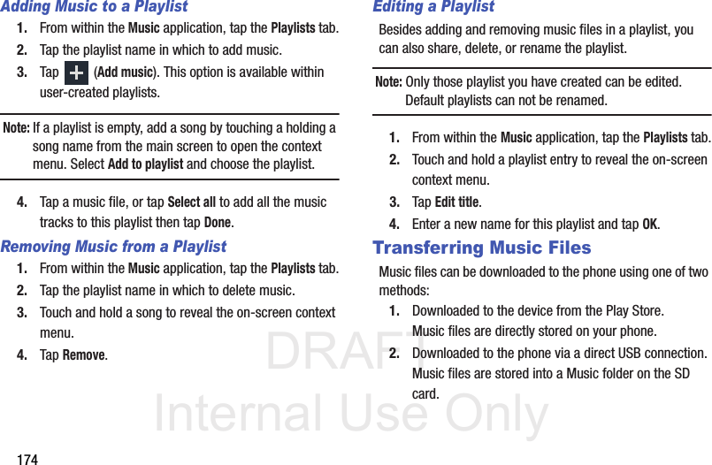 DRAFT Internal Use Only174Adding Music to a Playlist1. From within the Music application, tap the Playlists tab.2. Tap the playlist name in which to add music.3. Tap  (Add music). This option is available within user-created playlists.Note: If a playlist is empty, add a song by touching a holding a song name from the main screen to open the context menu. Select Add to playlist and choose the playlist.4. Tap a music file, or tap Select all to add all the music tracks to this playlist then tap Done.Removing Music from a Playlist1. From within the Music application, tap the Playlists tab.2. Tap the playlist name in which to delete music.3. Touch and hold a song to reveal the on-screen context menu.4. Tap Remove. Editing a PlaylistBesides adding and removing music files in a playlist, you can also share, delete, or rename the playlist.Note: Only those playlist you have created can be edited. Default playlists can not be renamed.1. From within the Music application, tap the Playlists tab.2. Touch and hold a playlist entry to reveal the on-screen context menu.3. Tap Edit title.4. Enter a new name for this playlist and tap OK.Transferring Music FilesMusic files can be downloaded to the phone using one of two methods:1. Downloaded to the device from the Play Store.Music files are directly stored on your phone.2. Downloaded to the phone via a direct USB connection.Music files are stored into a Music folder on the SD card.