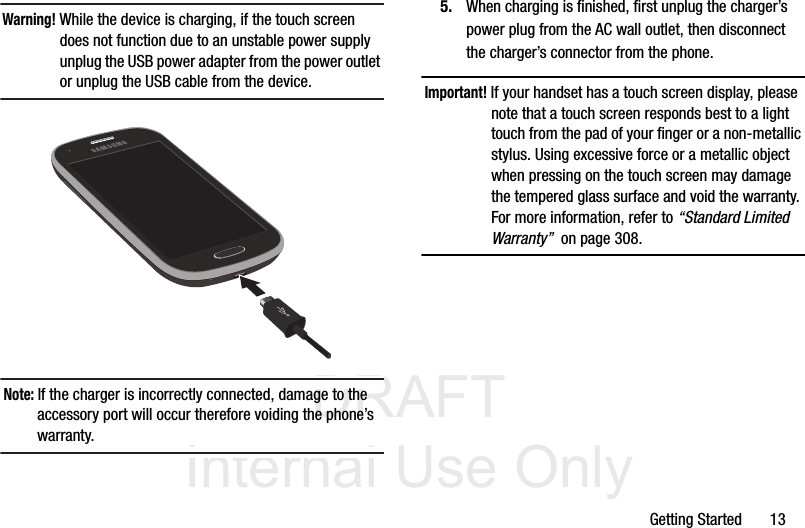 DRAFT Internal Use OnlyGetting Started       13Warning! While the device is charging, if the touch screen does not function due to an unstable power supply unplug the USB power adapter from the power outlet or unplug the USB cable from the device. Note: If the charger is incorrectly connected, damage to the accessory port will occur therefore voiding the phone’s warranty.5. When charging is finished, first unplug the charger’s power plug from the AC wall outlet, then disconnect the charger’s connector from the phone.Important! If your handset has a touch screen display, please note that a touch screen responds best to a light touch from the pad of your finger or a non-metallic stylus. Using excessive force or a metallic object when pressing on the touch screen may damage the tempered glass surface and void the warranty. For more information, refer to “Standard Limited Warranty”  on page 308.