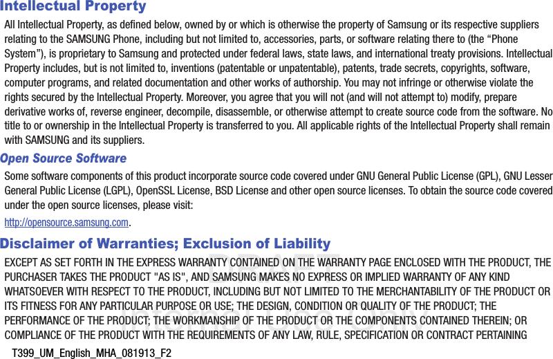 DRAFT Internal Use OnlyT399_UM_English_MHA_081913_F2Intellectual PropertyAll Intellectual Property, as defined below, owned by or which is otherwise the property of Samsung or its respective suppliers relating to the SAMSUNG Phone, including but not limited to, accessories, parts, or software relating there to (the “Phone System”), is proprietary to Samsung and protected under federal laws, state laws, and international treaty provisions. Intellectual Property includes, but is not limited to, inventions (patentable or unpatentable), patents, trade secrets, copyrights, software, computer programs, and related documentation and other works of authorship. You may not infringe or otherwise violate the rights secured by the Intellectual Property. Moreover, you agree that you will not (and will not attempt to) modify, prepare derivative works of, reverse engineer, decompile, disassemble, or otherwise attempt to create source code from the software. No title to or ownership in the Intellectual Property is transferred to you. All applicable rights of the Intellectual Property shall remain with SAMSUNG and its suppliers.Open Source SoftwareSome software components of this product incorporate source code covered under GNU General Public License (GPL), GNU Lesser General Public License (LGPL), OpenSSL License, BSD License and other open source licenses. To obtain the source code covered under the open source licenses, please visit:http://opensource.samsung.com.Disclaimer of Warranties; Exclusion of LiabilityEXCEPT AS SET FORTH IN THE EXPRESS WARRANTY CONTAINED ON THE WARRANTY PAGE ENCLOSED WITH THE PRODUCT, THE PURCHASER TAKES THE PRODUCT &quot;AS IS&quot;, AND SAMSUNG MAKES NO EXPRESS OR IMPLIED WARRANTY OF ANY KIND WHATSOEVER WITH RESPECT TO THE PRODUCT, INCLUDING BUT NOT LIMITED TO THE MERCHANTABILITY OF THE PRODUCT OR ITS FITNESS FOR ANY PARTICULAR PURPOSE OR USE; THE DESIGN, CONDITION OR QUALITY OF THE PRODUCT; THE PERFORMANCE OF THE PRODUCT; THE WORKMANSHIP OF THE PRODUCT OR THE COMPONENTS CONTAINED THEREIN; OR COMPLIANCE OF THE PRODUCT WITH THE REQUIREMENTS OF ANY LAW, RULE, SPECIFICATION OR CONTRACT PERTAINING 