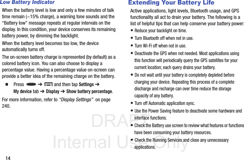 DRAFT Internal Use Only14Low Battery IndicatorWhen the battery level is low and only a few minutes of talk time remain (~15% charge), a warning tone sounds and the “Battery low” message repeats at regular intervals on the display. In this condition, your device conserves its remaining battery power, by dimming the backlight.When the battery level becomes too low, the device automatically turns off.The on-screen battery charge is represented (by default) as a colored battery icon. You can also choose to display a percentage value. Having a percentage value on-screen can provide a better idea of the remaining charge on the battery.  Press  ➔   and then tap Settings ➔ My device tab ➔ Display ➔ Show battery percentage. For more information, refer to “Display Settings”  on page 240.Extending Your Battery LifeActive applications, light levels, Bluetooth usage, and GPS functionality all act to drain your battery. The following is a list of helpful tips that can help conserve your battery power:• Reduce your backlight on time. • Turn Bluetooth off when not in use.• Turn Wi-Fi off when not in use. • Deactivate the GPS when not needed. Most applications using this function will periodically query the GPS satellites for your current location; each query drains your battery. • Do not wait until your battery is completely depleted before charging your device. Repeating this process of a complete discharge and recharge can over time reduce the storage capacity of any battery. • Turn off Automatic application sync. • Use the Power Saving feature to deactivate some hardware and interface functions. • Check the Battery use screen to review what features or functions have been consuming your battery resources.• Check the Running Services and close any unnecessary applications.
