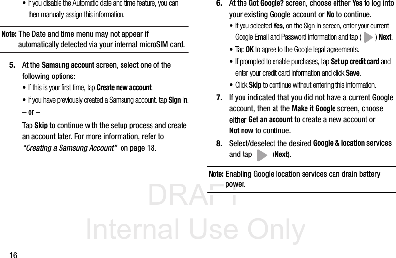 DRAFT Internal Use Only16•If you disable the Automatic date and time feature, you can then manually assign this information.Note: The Date and time menu may not appear if automatically detected via your internal microSIM card.5. At the Samsung account screen, select one of the following options:•If this is your first time, tap Create new account.•If you have previously created a Samsung account, tap Sign in.– or –Tap Skip to continue with the setup process and create an account later. For more information, refer to “Creating a Samsung Account”  on page 18.6. At the Got Google? screen, choose either Yes to log into your existing Google account or No to continue.•If you selected Yes, on the Sign in screen, enter your current Google Email and Password information and tap ( ) Next.•Tap OK to agree to the Google legal agreements.•If prompted to enable purchases, tap Set up credit card and enter your credit card information and click Save.•Click Skip to continue without entering this information.7. If you indicated that you did not have a current Google account, then at the Make it Google screen, choose either Get an account to create a new account or Not now to continue.8. Select/deselect the desired Google &amp; location services and tap   (Next).Note: Enabling Google location services can drain battery power. 