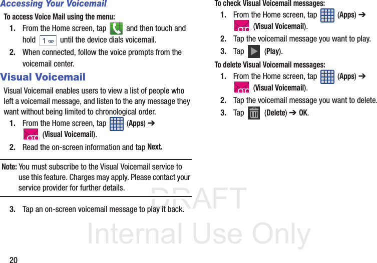 DRAFT Internal Use Only20Accessing Your VoicemailTo access Voice Mail using the menu:1. From the Home screen, tap   and then touch and hold   until the device dials voicemail.2. When connected, follow the voice prompts from the voicemail center.Visual VoicemailVisual Voicemail enables users to view a list of people who left a voicemail message, and listen to the any message they want without being limited to chronological order.1. From the Home screen, tap   (Apps) ➔  (Visual Voicemail).2. Read the on-screen information and tap Next. Note: You must subscribe to the Visual Voicemail service to use this feature. Charges may apply. Please contact your service provider for further details.3. Tap an on-screen voicemail message to play it back.To check Visual Voicemail messages:1. From the Home screen, tap   (Apps) ➔  (Visual Voicemail).2. Tap the voicemail message you want to play.3. Tap   (Play).To delete Visual Voicemail messages:1. From the Home screen, tap   (Apps) ➔  (Visual Voicemail).2. Tap the voicemail message you want to delete.3. Tap  (Delete) ➔ OK.