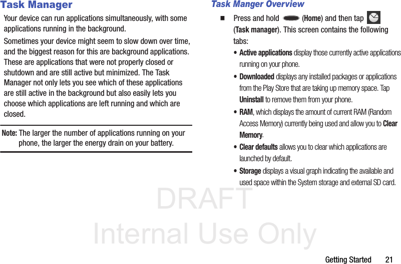 DRAFT Internal Use OnlyGetting Started       21Task ManagerYour device can run applications simultaneously, with some applications running in the background.Sometimes your device might seem to slow down over time, and the biggest reason for this are background applications. These are applications that were not properly closed or shutdown and are still active but minimized. The Task Manager not only lets you see which of these applications are still active in the background but also easily lets you choose which applications are left running and which are closed.Note: The larger the number of applications running on your phone, the larger the energy drain on your battery.Task Manger Overview  Press and hold   (Home) and then tap   (Task manager). This screen contains the following tabs:• Active applications display those currently active applications running on your phone.• Downloaded displays any installed packages or applications from the Play Store that are taking up memory space. Tap Uninstall to remove them from your phone.• RAM, which displays the amount of current RAM (Random Access Memory) currently being used and allow you to Clear Memory.• Clear defaults allows you to clear which applications are launched by default.•Storage displays a visual graph indicating the available and used space within the System storage and external SD card.