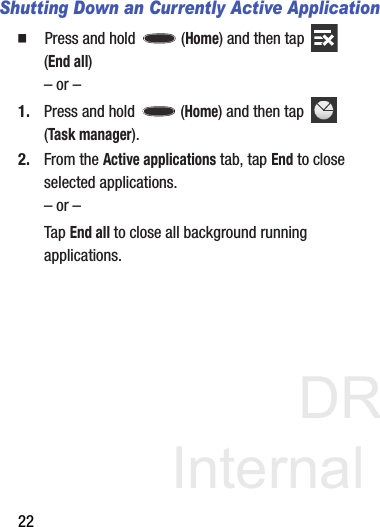 DRAFT Internal Use Only22Shutting Down an Currently Active Application  Press and hold   (Home) and then tap   (End all)– or –1. Press and hold   (Home) and then tap   (Task manager).2. From the Active applications tab, tap End to close selected applications.– or –Tap End all to close all background running applications. 