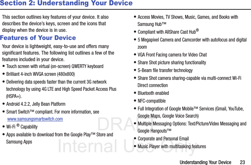 DRAFT Internal Use OnlyUnderstanding Your Device       23Section 2: Understanding Your DeviceThis section outlines key features of your device. It also describes the device’s keys, screen and the icons that display when the device is in use.Features of Your DeviceYour device is lightweight, easy-to-use and offers many significant features. The following list outlines a few of the features included in your device.• Touch screen with virtual (on-screen) QWERTY keyboard• Brilliant 4-inch WVGA screen (480x800)• Delivering data speeds faster than the current 3G network technology by using 4G LTE and High Speed Packet Access Plus (HSPA+).• Android 4.2.2, Jelly Bean Platform• Smart Switch™ compliant. For more information, see  www.samsungsmartswitch.com• Wi-Fi ® Capability• Apps available to download from the Google Play™ Store and Samsung Apps• Access Movies, TV Shows, Music, Games, and Books with Samsung Hub™ • Compliant with AllShare Cast Hub® • 5 Megapixel Camera and Camcorder with autofocus and digital zoom• VGA Front Facing camera for Video Chat• Share Shot picture sharing functionality• S-Beam file transfer technology• Share Shot camera sharing-capable via multi-connect Wi-Fi Direct connection• Bluetooth enabled• NFC-compatible• Full Integration of Google Mobile™ Services (Gmail, YouTube, Google Maps, Google Voice Search)• Multiple Messaging Options: Text/Picture/Video Messaging and Google Hangouts™• Corporate and Personal Email• Music Player with multitasking features