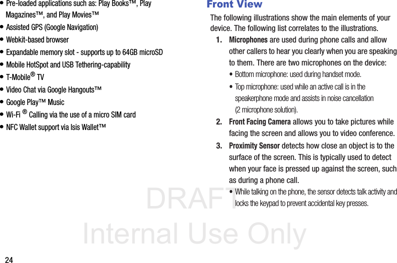 DRAFT Internal Use Only24• Pre-loaded applications such as: Play Books™, Play Magazines™, and Play Movies™• Assisted GPS (Google Navigation)• Webkit-based browser• Expandable memory slot - supports up to 64GB microSD• Mobile HotSpot and USB Tethering-capability• T-Mobile® TV• Video Chat via Google Hangouts™• Google Play™ Music• Wi-Fi ® Calling via the use of a micro SIM card• NFC Wallet support via Isis Wallet™Front ViewThe following illustrations show the main elements of your device. The following list correlates to the illustrations.1.Microphones are used during phone calls and allow other callers to hear you clearly when you are speaking to them. There are two microphones on the device:•Bottom microphone: used during handset mode.•Top microphone: used while an active call is in the speakerphone mode and assists in noise cancellation (2 microphone solution).2.Front Facing Camera allows you to take pictures while facing the screen and allows you to video conference.3.Proximity Sensor detects how close an object is to the surface of the screen. This is typically used to detect when your face is pressed up against the screen, such as during a phone call.•While talking on the phone, the sensor detects talk activity and locks the keypad to prevent accidental key presses.