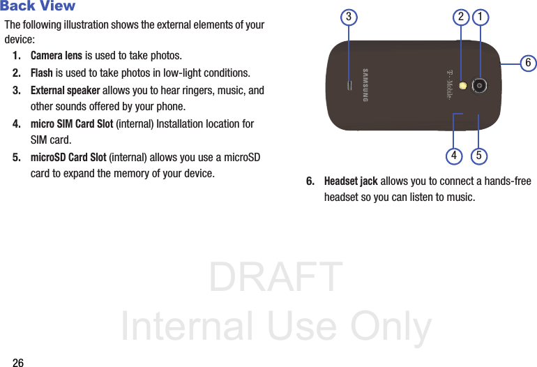 DRAFT Internal Use Only26Back ViewThe following illustration shows the external elements of your device:1.Camera lens is used to take photos.2.Flash is used to take photos in low-light conditions.3.External speaker allows you to hear ringers, music, and other sounds offered by your phone.4.micro SIM Card Slot (internal) Installation location for SIM card.5.microSD Card Slot (internal) allows you use a microSD card to expand the memory of your device.  6.Headset jack allows you to connect a hands-free headset so you can listen to music.4 52 163