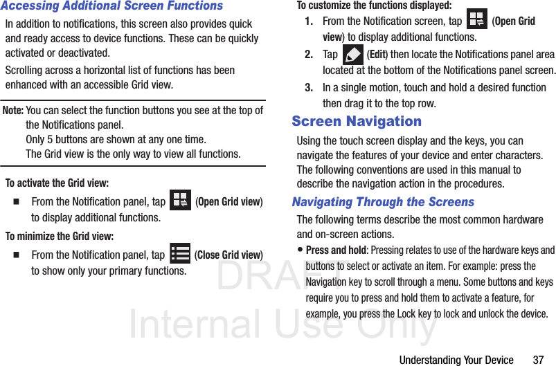 DRAFT Internal Use OnlyUnderstanding Your Device       37Accessing Additional Screen FunctionsIn addition to notifications, this screen also provides quick and ready access to device functions. These can be quickly activated or deactivated.Scrolling across a horizontal list of functions has been enhanced with an accessible Grid view. Note: You can select the function buttons you see at the top of the Notifications panel. Only 5 buttons are shown at any one time. The Grid view is the only way to view all functions.To activate the Grid view:  From the Notification panel, tap   (Open Grid view) to display additional functions.To minimize the Grid view:  From the Notification panel, tap   (Close Grid view) to show only your primary functions.To customize the functions displayed:1. From the Notification screen, tap   (Open Grid view) to display additional functions.2. Tap  (Edit) then locate the Notifications panel area located at the bottom of the Notifications panel screen.3. In a single motion, touch and hold a desired function then drag it to the top row. Screen NavigationUsing the touch screen display and the keys, you can navigate the features of your device and enter characters. The following conventions are used in this manual to describe the navigation action in the procedures.Navigating Through the ScreensThe following terms describe the most common hardware and on-screen actions.• Press and hold: Pressing relates to use of the hardware keys and buttons to select or activate an item. For example: press the Navigation key to scroll through a menu. Some buttons and keys require you to press and hold them to activate a feature, for example, you press the Lock key to lock and unlock the device.