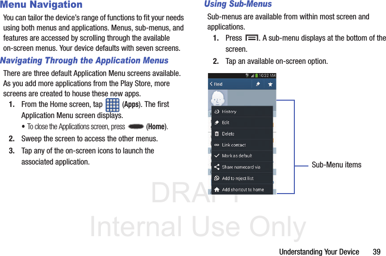 DRAFT Internal Use OnlyUnderstanding Your Device       39Menu NavigationYou can tailor the device’s range of functions to fit your needs using both menus and applications. Menus, sub-menus, and features are accessed by scrolling through the available on-screen menus. Your device defaults with seven screens.Navigating Through the Application MenusThere are three default Application Menu screens available. As you add more applications from the Play Store, more screens are created to house these new apps.1. From the Home screen, tap   (Apps). The first Application Menu screen displays.•To close the Applications screen, press   (Home).2. Sweep the screen to access the other menus.3. Tap any of the on-screen icons to launch the associated application.Using Sub-MenusSub-menus are available from within most screen and applications. 1. Press  . A sub-menu displays at the bottom of the screen.2. Tap an available on-screen option.   Sub-Menu items