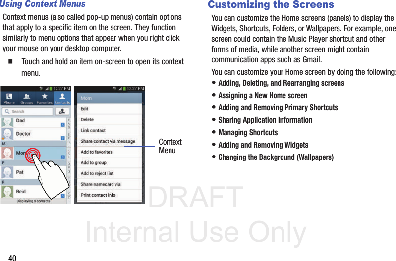 DRAFT Internal Use Only40Using Context MenusContext menus (also called pop-up menus) contain options that apply to a specific item on the screen. They function similarly to menu options that appear when you right click your mouse on your desktop computer.  Touch and hold an item on-screen to open its context menu.    Customizing the ScreensYou can customize the Home screens (panels) to display the Widgets, Shortcuts, Folders, or Wallpapers. For example, one screen could contain the Music Player shortcut and other forms of media, while another screen might contain communication apps such as Gmail.You can customize your Home screen by doing the following:• Adding, Deleting, and Rearranging screens• Assigning a New Home screen• Adding and Removing Primary Shortcuts• Sharing Application Information• Managing Shortcuts• Adding and Removing Widgets• Changing the Background (Wallpapers)ContextMenu