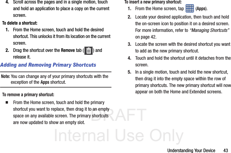 DRAFT Internal Use OnlyUnderstanding Your Device       434. Scroll across the pages and in a single motion, touch and hold an application to place a copy on the current screen.To delete a shortcut:1. From the Home screen, touch and hold the desired shortcut. This unlocks it from its location on the current screen.2. Drag the shortcut over the Remove tab ( ) and release it.Adding and Removing Primary ShortcutsNote: You can change any of your primary shortcuts with the exception of the Apps shortcut.To remove a primary shortcut:  From the Home screen, touch and hold the primary shortcut you want to replace, then drag it to an empty space on any available screen. The primary shortcuts are now updated to show an empty slot.To insert a new primary shortcut:1. From the Home screen, tap  (Apps).2. Locate your desired application, then touch and hold the on-screen icon to position it on a desired screen. For more information, refer to “Managing Shortcuts”  on page 42.3. Locate the screen with the desired shortcut you want to add as the new primary shortcut.4. Touch and hold the shortcut until it detaches from the screen.5. In a single motion, touch and hold the new shortcut, then drag it into the empty space within the row of primary shortcuts. The new primary shortcut will now appear on both the Home and Extended screens.