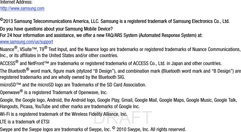 DRAFT Internal Use Only©2013 Samsung Telecommunications America, LLC. Samsung is a registered trademark of Samsung Electronics Co., Ltd.Do you have questions about your Samsung Mobile Device?For 24 hour information and assistance, we offer a new FAQ/ARS System (Automated Response System) at:www.samsung.com/us/supportNuance®, VSuite™, T9® Text Input, and the Nuance logo are trademarks or registered trademarks of Nuance Communications, Inc., or its affiliates in the United States and/or other countries.ACCESS® and NetFront™ are trademarks or registered trademarks of ACCESS Co., Ltd. in Japan and other countries.The Bluetooth® word mark, figure mark (stylized “B Design”), and combination mark (Bluetooth word mark and “B Design”) are registered trademarks and are wholly owned by the Bluetooth SIG.microSD™ and the microSD logo are Trademarks of the SD Card Association.Openwave® is a registered Trademark of Openwave, Inc.Google, the Google logo, Android, the Android logo, Google Play, Gmail, Google Mail, Google Maps, Google Music, Google Talk, Hangouts, Picasa, YouTube and other marks are trademarks of Google Inc.Wi-Fi is a registered trademark of the Wireless Fidelity Alliance, Inc.LTE is a trademark of ETSISwype and the Swype logos are trademarks of Swype, Inc. © 2010 Swype, Inc. All rights reserved.Internet Address: http://www.samsung.com