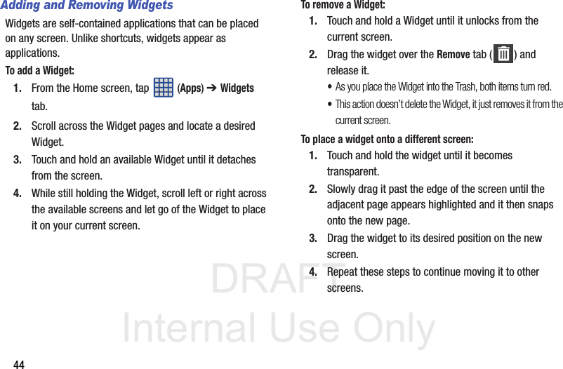 DRAFT Internal Use Only44Adding and Removing WidgetsWidgets are self-contained applications that can be placed on any screen. Unlike shortcuts, widgets appear as applications.To add a Widget:1. From the Home screen, tap  (Apps) ➔ Widgets tab.2. Scroll across the Widget pages and locate a desired Widget. 3. Touch and hold an available Widget until it detaches from the screen.4. While still holding the Widget, scroll left or right across the available screens and let go of the Widget to place it on your current screen.To remove a Widget:1. Touch and hold a Widget until it unlocks from the current screen.2. Drag the widget over the Remove tab ( ) and release it.•As you place the Widget into the Trash, both items turn red.•This action doesn’t delete the Widget, it just removes it from the current screen.To place a widget onto a different screen:1. Touch and hold the widget until it becomes transparent.2. Slowly drag it past the edge of the screen until the adjacent page appears highlighted and it then snaps onto the new page.3. Drag the widget to its desired position on the new screen.4. Repeat these steps to continue moving it to other screens.