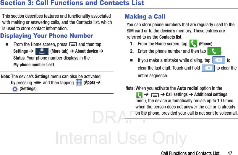 DRAFT Internal Use OnlyCall Functions and Contacts List       47Section 3: Call Functions and Contacts ListThis section describes features and functionality associated with making or answering calls, and the Contacts list, which is used to store contact information.Displaying Your Phone Number  From the Home screen, press   and then tap Settings ➔   (More tab) ➔ About device ➔ Status. Your phone number displays in the My phone number field. Note: The device’s Settings menu can also be activated by pressing   and then tapping   (Apps) ➔  (Settings).Making a CallYou can store phone numbers that are regularly used to the SIM card or to the device’s memory. These entries are referred to as the Contacts list.1. From the Home screen, tap   (Phone).2. Enter the phone number and then tap  .  If you make a mistake while dialing, tap   to clear the last digit. Touch and hold   to clear the entire sequence.Note: When you activate the Auto redial option in the  ➔   ➔ Call settings ➔ Additional settings menu, the device automatically redials up to 10 times when the person does not answer the call or is already on the phone, provided your call is not sent to voicemail.