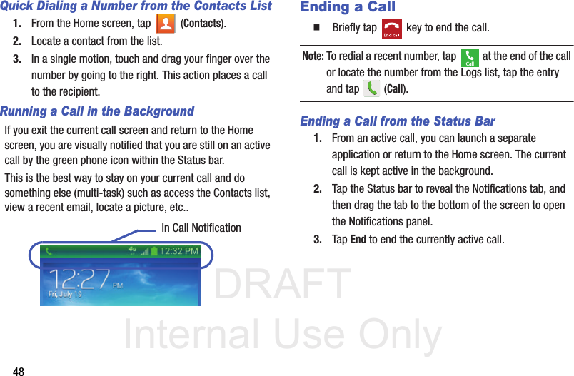 DRAFT Internal Use Only48Quick Dialing a Number from the Contacts List1. From the Home screen, tap   (Contacts).2. Locate a contact from the list.3. In a single motion, touch and drag your finger over the number by going to the right. This action places a call to the recipient. Running a Call in the BackgroundIf you exit the current call screen and return to the Home screen, you are visually notified that you are still on an active call by the green phone icon within the Status bar. This is the best way to stay on your current call and do something else (multi-task) such as access the Contacts list, view a recent email, locate a picture, etc..  Ending a Call  Briefly tap   key to end the call.Note: To redial a recent number, tap   at the end of the call or locate the number from the Logs list, tap the entry and tap   (Call).Ending a Call from the Status Bar1. From an active call, you can launch a separate application or return to the Home screen. The current call is kept active in the background.2. Tap the Status bar to reveal the Notifications tab, and then drag the tab to the bottom of the screen to open the Notifications panel.3. Tap End to end the currently active call. In Call NotificationCall