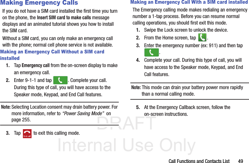 DRAFT Internal Use OnlyCall Functions and Contacts List       49Making Emergency CallsIf you do not have a SIM card installed the first time you turn on the phone, the Insert SIM card to make calls message displays and an animated tutorial shows you how to install the SIM card.Without a SIM card, you can only make an emergency call with the phone; normal cell phone service is not available. Making an Emergency Call Without a SIM card installed1. Tap Emergency call from the on-screen display to make an emergency call.2. Enter 9-1-1 and tap  . Complete your call. During this type of call, you will have access to the Speaker mode, Keypad, and End Call features.Note: Selecting Location consent may drain battery power. For more information, refer to “Power Saving Mode”  on page 255.3. Tap   to exit this calling mode.Making an Emergency Call With a SIM card installedThe Emergency calling mode makes redialing an emergency number a 1-tap process. Before you can resume normal calling operations, you should first exit this mode.1. Swipe the Lock screen to unlock the device.2. From the Home screen, tap  . 3. Enter the emergency number (ex: 911) and then tap .4. Complete your call. During this type of call, you will have access to the Speaker mode, Keypad, and End Call features. Note: This mode can drain your battery power more rapidly than a normal calling mode. 5. At the Emergency Callback screen, follow the on-screen instructions.