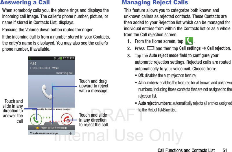 DRAFT Internal Use OnlyCall Functions and Contacts List       51Answering a CallWhen somebody calls you, the phone rings and displays the incoming call image. The caller&apos;s phone number, picture, or name if stored in Contacts List, displays.Pressing the Volume down button mutes the ringer.If the incoming call is from a number stored in your Contacts, the entry’s name is displayed. You may also see the caller’s phone number, if available.Managing Reject CallsThis feature allows you to categorize both known and unknown callers as rejected contacts. These Contacts are then added to your Rejection list which can be managed for individual entries from within the Contacts list or as a whole from the Call rejection screen.1. From the Home screen, tap  . 2. Press   and then tap Call settings ➔ Call rejection.3. Tap the Auto reject mode field to configure your automatic rejection settings. Rejected calls are routed automatically to your voicemail. Choose from:•Off: disables the auto rejection feature.• All numbers: enables the features for all known and unknown numbers, including those contacts that are not assigned to the rejection list.• Auto reject numbers: automatically rejects all entries assigned to the Reject list/Blacklist.Touch andslide in anydirection to Touch and slidein any directionto reject the callTouch and dragupward to rejectwith a messageanswer thecall