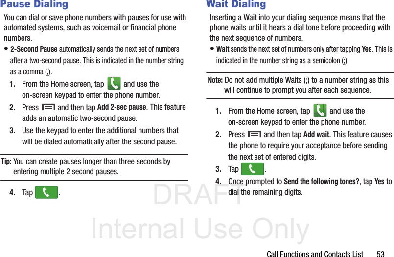 DRAFT Internal Use OnlyCall Functions and Contacts List       53Pause DialingYou can dial or save phone numbers with pauses for use with automated systems, such as voicemail or financial phone numbers.• 2-Second Pause automatically sends the next set of numbers after a two-second pause. This is indicated in the number string as a comma (,).1. From the Home screen, tap   and use the on-screen keypad to enter the phone number.2. Press   and then tap Add 2-sec pause. This feature adds an automatic two-second pause.3. Use the keypad to enter the additional numbers that will be dialed automatically after the second pause.Tip: You can create pauses longer than three seconds by entering multiple 2 second pauses.4. Tap .Wait DialingInserting a Wait into your dialing sequence means that the phone waits until it hears a dial tone before proceeding with the next sequence of numbers.• Wait sends the next set of numbers only after tapping Yes. This is indicated in the number string as a semicolon (;).Note: Do not add multiple Waits (;) to a number string as this will continue to prompt you after each sequence.1. From the Home screen, tap   and use the on-screen keypad to enter the phone number.2. Press   and then tap Add wait. This feature causes the phone to require your acceptance before sending the next set of entered digits.3. Tap .4. Once prompted to Send the following tones?, tap Yes to dial the remaining digits.