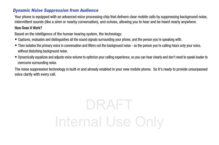 DRAFT Internal Use OnlyDynamic Noise Suppression from AudienceYour phone is equipped with an advanced voice processing chip that delivers clear mobile calls by suppressing background noise, intermittent sounds (like a siren or nearby conversation), and echoes, allowing you to hear and be heard nearly anywhere. How Does It Work?Based on the intelligence of the human hearing system, the technology:• Captures, evaluates and distinguishes all the sound signals surrounding your phone, and the person you&apos;re speaking with. • Then isolates the primary voice in conversation and filters out the background noise - so the person you&apos;re calling hears only your voice, without disturbing background noise.• Dynamically equalizes and adjusts voice volume to optimize your calling experience, so you can hear clearly and don&apos;t need to speak louder to overcome surrounding noise. The noise suppression technology is built-in and already enabled in your new mobile phone.  So it&apos;s ready to provide unsurpassed voice clarity with every call.