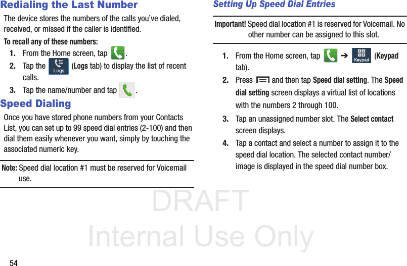 DRAFT Internal Use Only54Redialing the Last NumberThe device stores the numbers of the calls you’ve dialed, received, or missed if the caller is identified.To recall any of these numbers:1. From the Home screen, tap  . 2. Tap the   (Logs tab) to display the list of recent calls. 3. Tap the name/number and tap  .Speed DialingOnce you have stored phone numbers from your Contacts List, you can set up to 99 speed dial entries (2-100) and then dial them easily whenever you want, simply by touching the associated numeric key.Note: Speed dial location #1 must be reserved for Voicemail use.Setting Up Speed Dial EntriesImportant! Speed dial location #1 is reserved for Voicemail. No other number can be assigned to this slot.1. From the Home screen, tap   ➔   (Keypad tab). 2. Press  and then tap Speed dial setting. The Speed dial setting screen displays a virtual list of locations with the numbers 2 through 100. 3. Tap an unassigned number slot. The Select contact screen displays.4. Tap a contact and select a number to assign it to the speed dial location. The selected contact number/image is displayed in the speed dial number box.