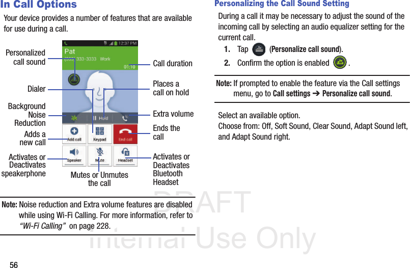 DRAFT Internal Use Only56In Call OptionsYour device provides a number of features that are available for use during a call.Note: Noise reduction and Extra volume features are disabled while using Wi-Fi Calling. For more information, refer to “Wi-Fi Calling”  on page 228.Personalizing the Call Sound SettingDuring a call it may be necessary to adjust the sound of the incoming call by selecting an audio equalizer setting for the current call.1. Tap  (Personalize call sound).2. Confirm the option is enabled  . Note: If prompted to enable the feature via the Call settings menu, go to Call settings ➔ Personalize call sound.Select an available option. Choose from: Off, Soft Sound, Clear Sound, Adapt Sound left, and Adapt Sound right.DialerAdds aActivates orDeactivatesEnds thecallPlaces acall on holdMutes or UnmutesActivates orDeactivatesBluetooththe call Headset speakerphonePersonalizedcall soundnew callBackgroundReductionCall durationExtra volumeNoise