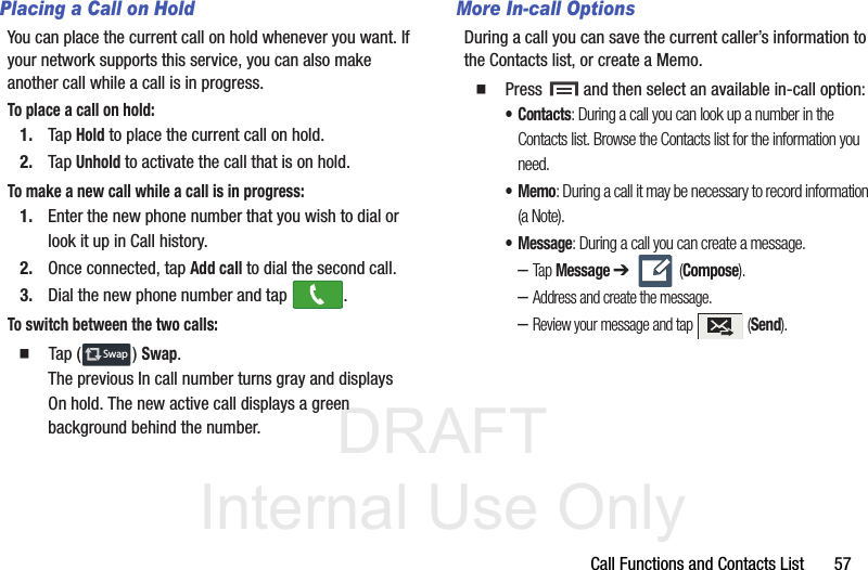 DRAFT Internal Use OnlyCall Functions and Contacts List       57Placing a Call on HoldYou can place the current call on hold whenever you want. If your network supports this service, you can also make another call while a call is in progress.To place a call on hold:1. Tap Hold to place the current call on hold.2. Tap Unhold to activate the call that is on hold.To make a new call while a call is in progress:1. Enter the new phone number that you wish to dial or look it up in Call history.2. Once connected, tap Add call to dial the second call.3. Dial the new phone number and tap  .To switch between the two calls:  Tap ( ) Swap.The previous In call number turns gray and displays On hold. The new active call displays a green background behind the number.More In-call OptionsDuring a call you can save the current caller’s information to the Contacts list, or create a Memo.  Press   and then select an available in-call option:•Contacts: During a call you can look up a number in the Contacts list. Browse the Contacts list for the information you need.•Memo: During a call it may be necessary to record information (a Note).• Message: During a call you can create a message.–Tap Message ➔  (Compose).–Address and create the message.–Review your message and tap   (Send).SwapSwap