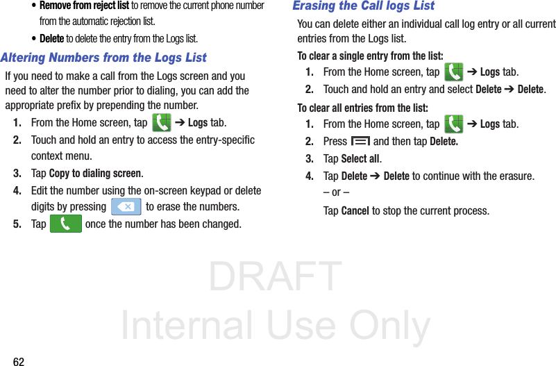 DRAFT Internal Use Only62• Remove from reject list to remove the current phone number from the automatic rejection list. •Delete to delete the entry from the Logs list.Altering Numbers from the Logs ListIf you need to make a call from the Logs screen and you need to alter the number prior to dialing, you can add the appropriate prefix by prepending the number.1. From the Home screen, tap   ➔ Logs tab.2. Touch and hold an entry to access the entry-specific context menu.3. Tap Copy to dialing screen.4. Edit the number using the on-screen keypad or delete digits by pressing   to erase the numbers.5. Tap   once the number has been changed.Erasing the Call logs ListYou can delete either an individual call log entry or all current entries from the Logs list.To clear a single entry from the list:1. From the Home screen, tap   ➔ Logs tab.2. Touch and hold an entry and select Delete ➔ Delete.To clear all entries from the list:1. From the Home screen, tap   ➔ Logs tab.2. Press   and then tap Delete.3. Tap Select all.4. Tap Delete ➔ Delete to continue with the erasure.– or –Tap Cancel to stop the current process.