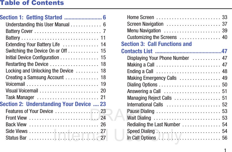 DRAFT Internal Use Only       1Table of ContentsSection 1:  Getting Started .......................... 6Understanding this User Manual . . . . . . . . . . . .  6Battery Cover . . . . . . . . . . . . . . . . . . . . . . . . . .  7Battery . . . . . . . . . . . . . . . . . . . . . . . . . . . . . .  11Extending Your Battery Life  . . . . . . . . . . . . . .  14Switching the Device On or Off . . . . . . . . . . . .  15Initial Device Configuration . . . . . . . . . . . . . . .  15Restarting the Device . . . . . . . . . . . . . . . . . . .  18Locking and Unlocking the Device  . . . . . . . . .  18Creating a Samsung Account  . . . . . . . . . . . . .  18Voicemail . . . . . . . . . . . . . . . . . . . . . . . . . . . .  19Visual Voicemail . . . . . . . . . . . . . . . . . . . . . . .  20Task Manager  . . . . . . . . . . . . . . . . . . . . . . . .  21Section 2:  Understanding Your Device .... 23Features of Your Device  . . . . . . . . . . . . . . . . .  23Front View  . . . . . . . . . . . . . . . . . . . . . . . . . . .  24Back View  . . . . . . . . . . . . . . . . . . . . . . . . . . .  26Side Views . . . . . . . . . . . . . . . . . . . . . . . . . . .  27Status Bar  . . . . . . . . . . . . . . . . . . . . . . . . . . .  27Home Screen  . . . . . . . . . . . . . . . . . . . . . . . . . 33Screen Navigation  . . . . . . . . . . . . . . . . . . . . .  37Menu Navigation   . . . . . . . . . . . . . . . . . . . . . .  39Customizing the Screens  . . . . . . . . . . . . . . . .  40Section 3:  Call Functions and Contacts List  ..............................................47Displaying Your Phone Number   . . . . . . . . . . .  47Making a Call  . . . . . . . . . . . . . . . . . . . . . . . . . 47Ending a Call  . . . . . . . . . . . . . . . . . . . . . . . . . 48Making Emergency Calls  . . . . . . . . . . . . . . . .  49Dialing Options . . . . . . . . . . . . . . . . . . . . . . . .  50Answering a Call   . . . . . . . . . . . . . . . . . . . . . .  51Managing Reject Calls  . . . . . . . . . . . . . . . . . .  51International Calls   . . . . . . . . . . . . . . . . . . . . . 52Pause Dialing  . . . . . . . . . . . . . . . . . . . . . . . . . 53Wait Dialing  . . . . . . . . . . . . . . . . . . . . . . . . . .  53Redialing the Last Number  . . . . . . . . . . . . . . .  54Speed Dialing . . . . . . . . . . . . . . . . . . . . . . . . .  54In Call Options  . . . . . . . . . . . . . . . . . . . . . . . .  56