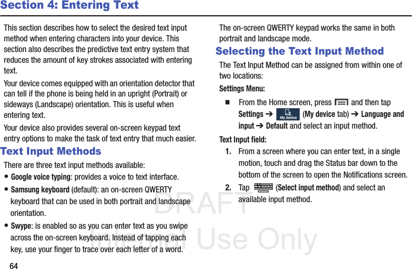 DRAFT Internal Use Only64Section 4: Entering TextThis section describes how to select the desired text input method when entering characters into your device. This section also describes the predictive text entry system that reduces the amount of key strokes associated with entering text.Your device comes equipped with an orientation detector that can tell if the phone is being held in an upright (Portrait) or sideways (Landscape) orientation. This is useful when entering text.Your device also provides several on-screen keypad text entry options to make the task of text entry that much easier.Text Input MethodsThere are three text input methods available:• Google voice typing: provides a voice to text interface.• Samsung keyboard (default): an on-screen QWERTY keyboard that can be used in both portrait and landscape orientation.• Swype: is enabled so as you can enter text as you swipe across the on-screen keyboard. Instead of tapping each key, use your finger to trace over each letter of a word.The on-screen QWERTY keypad works the same in both portrait and landscape mode.Selecting the Text Input MethodThe Text Input Method can be assigned from within one of two locations:Settings Menu:  From the Home screen, press   and then tap Settings ➔   (My device tab) ➔ Language and input ➔ Default and select an input method.Text Input field:1. From a screen where you can enter text, in a single motion, touch and drag the Status bar down to the bottom of the screen to open the Notifications screen.2. Tap  (Select input method) and select an available input method.  My deviceMy device