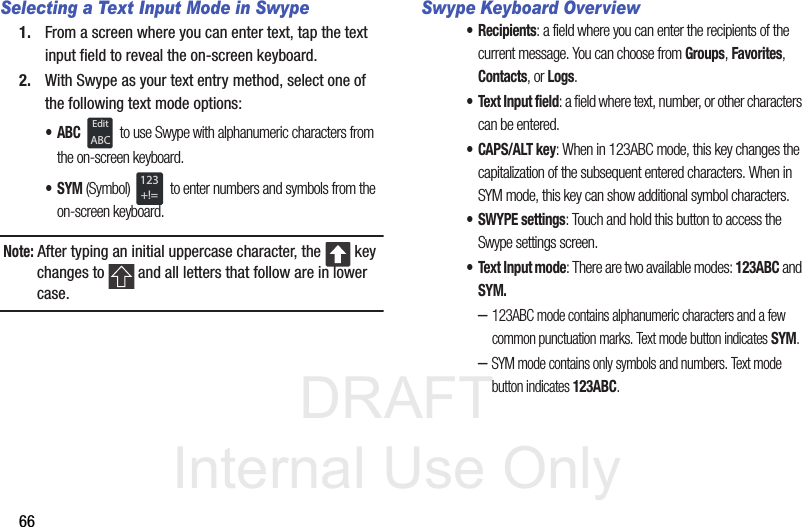 DRAFT Internal Use Only66Selecting a Text Input Mode in Swype1. From a screen where you can enter text, tap the text input field to reveal the on-screen keyboard.2. With Swype as your text entry method, select one of the following text mode options:•ABC  to use Swype with alphanumeric characters from the on-screen keyboard. •SYM (Symbol)  to enter numbers and symbols from the on-screen keyboard.Note: After typing an initial uppercase character, the   key changes to   and all letters that follow are in lower case.Swype Keyboard Overview• Recipients: a field where you can enter the recipients of the current message. You can choose from Groups, Favorites, Contacts, or Logs.• Text Input field: a field where text, number, or other characters can be entered.• CAPS/ALT key: When in 123ABC mode, this key changes the capitalization of the subsequent entered characters. When in SYM mode, this key can show additional symbol characters.• SWYPE settings: Touch and hold this button to access the Swype settings screen. • Text Input mode: There are two available modes: 123ABC and SYM.–123ABC mode contains alphanumeric characters and a few common punctuation marks. Text mode button indicates SYM.–SYM mode contains only symbols and numbers. Text mode button indicates 123ABC.EditABC123+!=