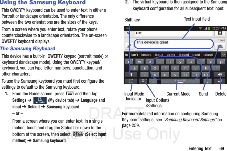 DRAFT Internal Use OnlyEntering Text       69Using the Samsung KeyboardThis QWERTY keyboard can be used to enter text in either a Portrait or landscape orientation. The only difference between the two orientations are the sizes of the keys. From a screen where you enter text, rotate your phone counterclockwise to a landscape orientation. The on-screen QWERTY keyboard displays.The Samsung KeyboardThis device has a built-in, QWERTY keypad (portrait mode) or keyboard (landscape mode). Using the QWERTY keypad/ keyboard, you can type letter, numbers, punctuation, and other characters.To use the Samsung keyboard you must first configure the settings to default to the Samsung keyboard.1. From the Home screen, press   and then tap Settings ➔   (My device tab) ➔ Language and input ➔ Default ➔ Samsung keyboard.– or –From a screen where you can enter text, in a single motion, touch and drag the Status bar down to the bottom of the screen, then select   (Select input method) ➔ Samsung keyboard.2. The virtual keyboard is then assigned to the Samsung keyboard configuration for all subsequent text input. For more detailed information on configuring Samsung Keyboard settings, see “Samsung Keyboard Settings” on page 259.My deviceMy deviceText input fieldShift keyInput ModeInput OptionsDeleteCurrent ModeIndicator Send/Settings