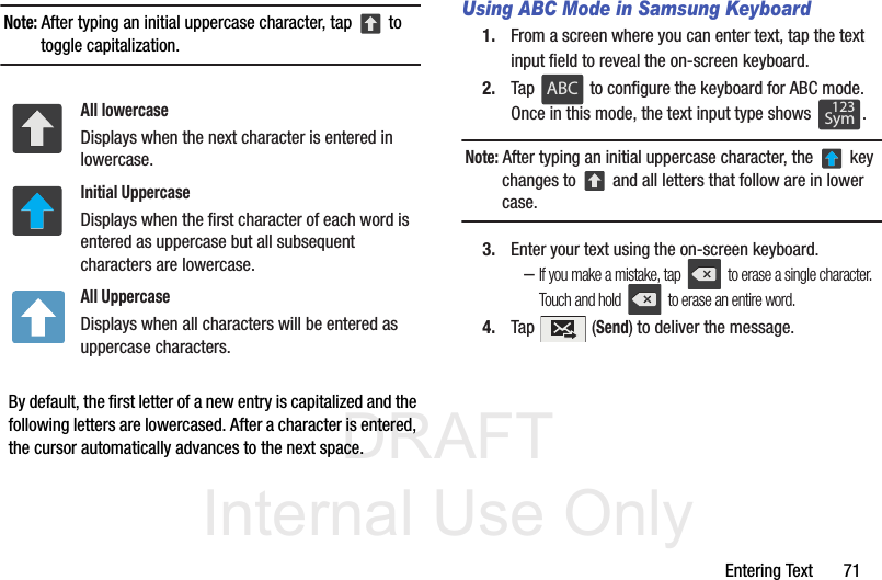 DRAFT Internal Use OnlyEntering Text       71Note: After typing an initial uppercase character, tap   to toggle capitalization.  By default, the first letter of a new entry is capitalized and the following letters are lowercased. After a character is entered, the cursor automatically advances to the next space.Using ABC Mode in Samsung Keyboard1. From a screen where you can enter text, tap the text input field to reveal the on-screen keyboard.2. Tap   to configure the keyboard for ABC mode. Once in this mode, the text input type shows  .Note: After typing an initial uppercase character, the   key changes to   and all letters that follow are in lower case.3. Enter your text using the on-screen keyboard.–If you make a mistake, tap   to erase a single character. Touch and hold   to erase an entire word.4. Tap  (Send) to deliver the message.All lowercaseDisplays when the next character is entered in lowercase.Initial UppercaseDisplays when the first character of each word is entered as uppercase but all subsequent characters are lowercase.All UppercaseDisplays when all characters will be entered as uppercase characters.ABCABC123Sym123Sym