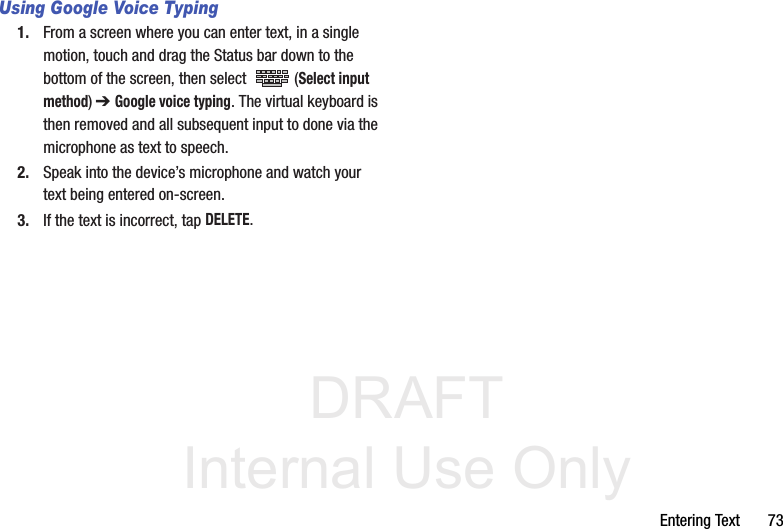 DRAFT Internal Use OnlyEntering Text       73Using Google Voice Typing1. From a screen where you can enter text, in a single motion, touch and drag the Status bar down to the bottom of the screen, then select   (Select input method) ➔ Google voice typing. The virtual keyboard is then removed and all subsequent input to done via the microphone as text to speech.2. Speak into the device’s microphone and watch your text being entered on-screen.3. If the text is incorrect, tap DELETE.