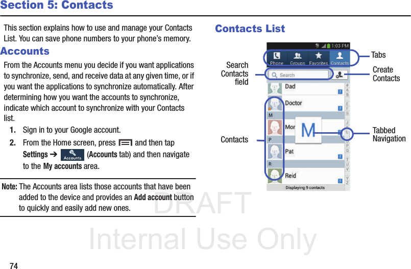 DRAFT Internal Use Only74Section 5: ContactsThis section explains how to use and manage your Contacts List. You can save phone numbers to your phone’s memory.AccountsFrom the Accounts menu you decide if you want applications to synchronize, send, and receive data at any given time, or if you want the applications to synchronize automatically. After determining how you want the accounts to synchronize, indicate which account to synchronize with your Contacts list.1. Sign in to your Google account.2. From the Home screen, press   and then tap Settings ➔   (Accounts tab) and then navigate to the My accounts area.Note: The Accounts area lists those accounts that have been added to the device and provides an Add account button to quickly and easily add new ones.Contacts List Create ContactsTabsTabbedNavigationSearchContacts Contactsfield
