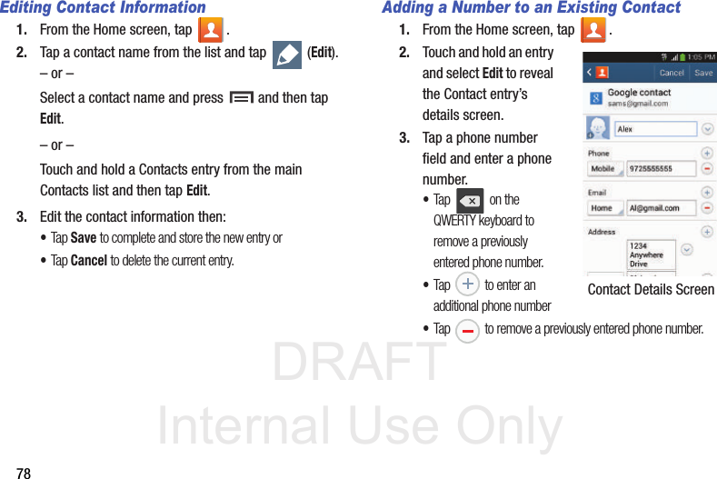 DRAFT Internal Use Only78Editing Contact Information1. From the Home screen, tap  .2. Tap a contact name from the list and tap   (Edit).– or –Select a contact name and press   and then tap Edit.– or –Touch and hold a Contacts entry from the main Contacts list and then tap Edit.3. Edit the contact information then:•Tap Save to complete and store the new entry or•Tap Cancel to delete the current entry.Adding a Number to an Existing Contact1. From the Home screen, tap  .2. Touch and hold an entry and select Edit to reveal the Contact entry’s details screen.3. Tap a phone number field and enter a phone number.•Tap   on the QWERTY keyboard to remove a previously entered phone number. •Tap   to enter an additional phone number•Tap   to remove a previously entered phone number. Contact Details Screen