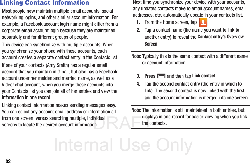 DRAFT Internal Use Only82Linking Contact InformationMost people now maintain multiple email accounts, social networking logins, and other similar account information. For example, a Facebook account login name might differ from a corporate email account login because they are maintained separately and for different groups of people.This device can synchronize with multiple accounts. When you synchronize your phone with those accounts, each account creates a separate contact entry in the Contacts list.If one of your contacts (Amy Smith) has a regular email account that you maintain in Gmail, but also has a Facebook account under her maiden and married name, as well as a Video! chat account, when you merge those accounts into your Contacts list you can join all of her entries and view the information in one record.Linking contact information makes sending messages easy. You can select any account email address or information all from one screen, versus searching multiple, individual screens to locate the desired account information.Next time you synchronize your device with your accounts, any updates contacts make to email account names, email addresses, etc. automatically update in your contacts list.1. From the Home screen, tap  .2. Tap a contact name (the name you want to link to another entry) to reveal the Contact entry’s Overview Screen.Note: Typically this is the same contact with a different name or account information.3. Press   and then tap Link contact.4. Tap the second contact entry (the entry in which to link). The second contact is now linked with the first and the account information is merged into one screen. Note: The information is still maintained in both entries, but displays in one record for easier viewing when you link the contacts.